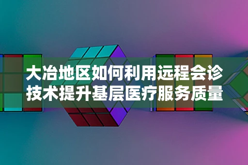 大冶地区如何利用远程会诊技术提升基层医疗服务质量？